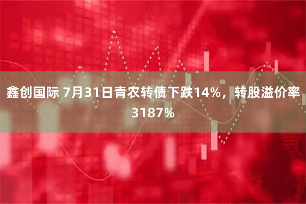 鑫创国际 7月31日青农转债下跌14%，转股溢价率3187%