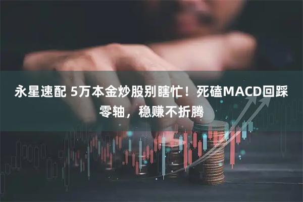 永星速配 5万本金炒股别瞎忙！死磕MACD回踩零轴，稳赚不折腾
