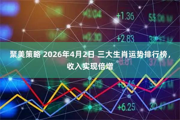 聚美策略 2026年4月2日 三大生肖运势排行榜，收入实现倍增