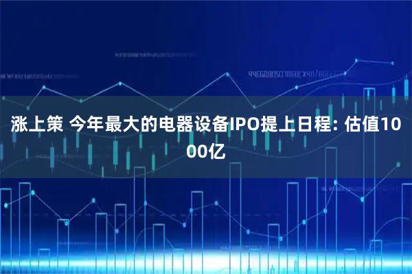 涨上策 今年最大的电器设备IPO提上日程: 估值1000亿
