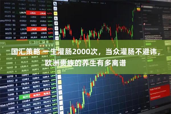 国汇策略 一生灌肠2000次，当众灌肠不避讳，欧洲贵族的养生有多离谱