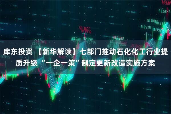 库东投资 【新华解读】七部门推动石化化工行业提质升级 “一企一策”制定更新改造实施方案