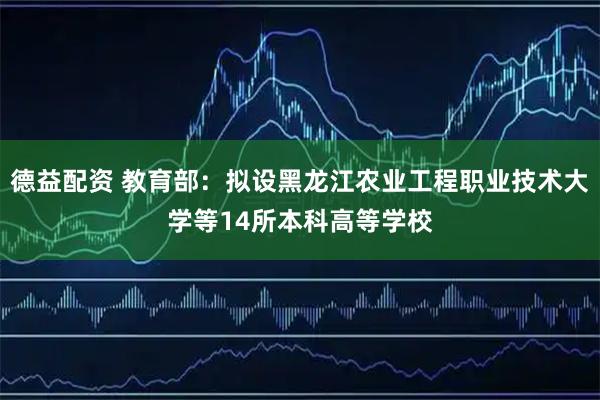 德益配资 教育部：拟设黑龙江农业工程职业技术大学等14所本科高等学校